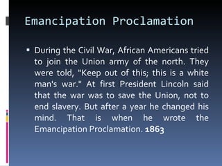 Emancipation Proclamation During the Civil War, African Americans tried to join the Union army of the north. They were told, "Keep out of this; this is a white man's war." At first President Lincoln said that the war was to save the Union, not to end slavery. But after a year he changed his mind. That is when he wrote the Emancipation Proclamation.  1863 
