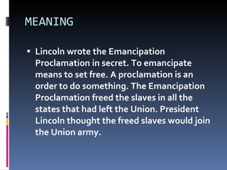 MEANING  Lincoln wrote the Emancipation Proclamation in secret. To emancipate means to set free. A proclamation is an order to do something. The Emancipation Proclamation freed the slaves in all the states that had left the Union. President Lincoln thought the freed slaves would join the Union army.  