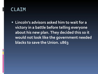 CLAIM Lincoln's advisors asked him to wait for a victory in a battle before telling everyone about his new plan. They decided this so it would not look like the government needed blacks to save the Union. 1863  