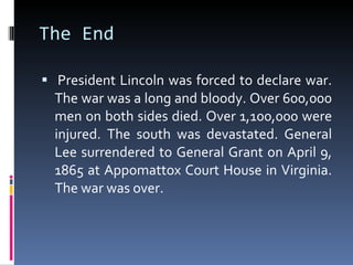 The End    President Lincoln was forced to declare war. The war was a long and bloody. Over 600,000 men on both sides died. Over 1,100,000 were injured. The south was devastated. General Lee surrendered to General Grant on April 9, 1865 at Appomattox Court House in Virginia. The war was over. 