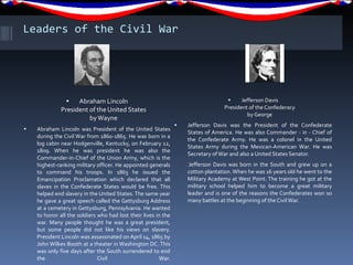 Leaders of the Civil War Abraham Lincoln President of the United States by Wayne Abraham Lincoln was President of the United States during the Civil War from 1860-1865. He was born in a log cabin near Hodgenville, Kentucky, on February 12, 1809. When he was president he was also the Commander-in-Chief of the Union Army, which is the highest-ranking military officer. He appointed generals to command his troops. In 1863 he issued the Emancipation Proclamation which declared that all slaves in the Confederate States would be free. This helped end slavery in the United States. The same year he gave a great speech called the Gettysburg Address at a cemetery in Gettysburg, Pennsylvania. He wanted to honor all the soldiers who had lost their lives in the war. Many people thought he was a great president, but some people did not like his views on slavery. President Lincoln was assassinated on April 14, 1865 by John Wilkes Booth at a theater in Washington DC. This was only five days after the South surrendered to end the Civil War. Jefferson Davis President of the Confederacy by George Jefferson Davis was the President of the Confederate States of America. He was also Commander - in - Chief of the Confederate Army. He was a colonel in the United States Army during the Mexican-American War. He was Secretary of War and also a United States Senator. Jefferson Davis was born in the South and grew up on a cotton plantation. When he was 16 years old he went to the Military Academy at West Point. The training he got at the military school helped him to become a great military leader and is one of the reasons the Confederates won so many battles at the beginning of the Civil War. 