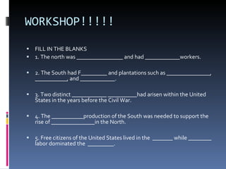 WORKSHOP!!!!! FILL IN THE BLANKS   1. The north was ________________ and had ____________workers.  2. The South had F_________ and plantations such as _______________, ___________, and ____________. 3. Two distinct ____________ __________had arisen within the United States in the years before the Civil War.  4. The ___________production of the South was needed to support the rise of _______________in the North.  5. Free citizens of the United States lived in the  _______ while ________ labor dominated the  _________.  