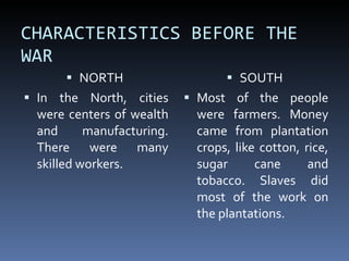 CHARACTERISTICS BEFORE THE WAR  NORTH  In the North, cities were centers of wealth and manufacturing. There were many skilled workers.  SOUTH  Most of the people were farmers. Money came from plantation crops, like cotton, rice, sugar cane and tobacco. Slaves did most of the work on the plantations.  