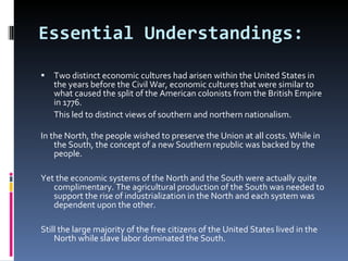 Essential Understandings: Two distinct economic cultures had arisen within the United States in the years before the Civil War, economic cultures that were similar to what caused the split of the American colonists from the British Empire in 1776. This led to distinct views of southern and northern nationalism. In the North, the people wished to preserve the Union at all costs. While in the South, the concept of a new Southern republic was backed by the people.  Yet the economic systems of the North and the South were actually quite complimentary. The agricultural production of the South was needed to support the rise of industrialization in the North and each system was dependent upon the other.  Still the large majority of the free citizens of the United States lived in the North while slave labor dominated the South.  