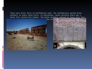 There were Union forts on Confederate land. The Confederates wanted Union soldiers to leave these forts. In Charleston, South Carolina there was a Union fort called Fort Sumter. The Union soldiers refused to leave this fort, so the Confederates fired cannons at the fort on April 12, l861. This was the beginning of the Civil War . 