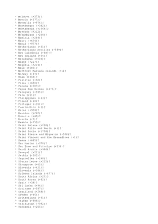 * Moldova (+373)?
* Monaco (+377)?
* Mongolia (+976)?
* Montenegro (+382)?
* Montserrat (+1664)?
* Morocco (+212)?
* Mozambique (+258)?
* Namibia (+264)?
* Nauru (+674)?
* Nepal (+977)?
* Netherlands (+31)?
* Netherlands Antilles (+599)?
* New Caledonia (+687)?
* New Zealand (+64)?
* Nicaragua (+505)?
* Niger (+227)?
* Nigeria (+234)?
* Niue (+683)?
* Northern Mariana Islands (+1)?
* Norway (+47)?
* Oman (+968)?
* Pakistan (+92)?
* Palau (+680)?
* Panama (+507)?
* Papua New Guinea (+675)?
* Paraguay (+595)?
* Peru (+51)?
* Philippines (+63)?
* Poland (+48)?
* Portugal (+351)?
* Puerto-Rico (+1)?
* Qatar (+974)?
* Reunion (+262)?
* Romania (+40)?
* Russia (+7)?
* Rwanda (+250)?
* Saint Helena (+290)?
* Saint Kitts and Nevis (+1)?
* Saint Lucia (+1758)?
* Saint Pierre and Miquelon (+508)?
* Saint Vincent and the Grenadines (+1)?
* Samoa (+685)?
* San Marino (+378)?
* Sao Tome and Principe (+239)?
* Saudi Arabia (+966)?
* Senegal (+221)?
* Serbia (+381)?
* Seychelles (+248)?
* Sierra Leone (+232)?
* Singapore (+65)?
* Slovakia (+421)?
* Slovenia (+386)?
* Solomon Islands (+677)?
* South Africa (+27)?
* South Korea (+82)?
* Spain (+34)?
* Sri Lanka (+94)?
* Suriname (+597)?
* Swaziland (+268)?
* Sweden (+46)?
* Switzerland (+41)?
* Taiwan (+886)?
* Tajikistan (+992)?
* Tanzania (+255)?
 