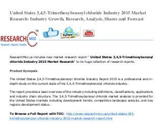 United States 3,4,5-Trimethoxybenzoyl chloride Industry 2015 Market
Research: Industry Growth, Research, Analysis, Shares and Forecast
ResearchMoz.us includes new market research report " United States 3,4,5-Trimethoxybenzoyl
chloride Industry 2015 Market Research" to its huge collection of research reports.
Product Synopsis
The United States 3,4,5-Trimethoxybenzoyl chloride Industry Report 2015 is a professional and in-
depth study on the current state of the 3,4,5-Trimethoxybenzoyl chloride industry.
The report provides a basic overview of the industry including definitions, classifications, applications
and industry chain structure. The 3,4,5-Trimethoxybenzoyl chloride market analysis is provided for
the United States markets including development trends, competitive landscape analysis, and key
regions development status.
To Browse a Full Report with TOC: http://www.researchmoz.us/united-states-345-
trimethoxybenzoyl-chloride-industry-2015-market-research-report.html
 