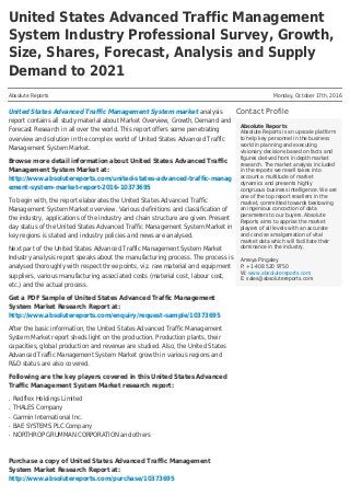 United States Advanced Traffic Management
System Industry Professional Survey, Growth,
Size, Shares, Forecast, Analysis and Supply
Demand to 2021
Absolute Reports Monday, October 17th, 2016
Contact Profile
Absolute Reports
Absolute Reports is an upscale platform
to help key personnel in the business
world in planning and executing
visionary decisions based on facts and
figures derived from in depth market
research. The market analysis included
in the reports we resell takes into
account a multitude of market
dynamics and presents highly
congruous business intelligence. We are
one of the top report resellers in the
market, committed towards bestowing
an ingenious concoction of data
parameters to our buyers. Absolute
Reports aims to apprise the market
players of all levels with an accurate
and concise amalgamation of vital
market data which will facilitate their
dominance in the industry.
Ameya Pingaley
P: +1-408 520 9750
W: www.absolutereports.com
E: sales@absolutereports.com
United States Advanced Traffic Management System market analysis
report contains all study material about Market Overview, Growth, Demand and
Forecast Research in all over the world. This report offers some penetrating
overview and solution in the complex world of United States Advanced Traffic
Management System Market.
Browse more detail information about United States Advanced Traffic
Management System Market at:
http://www.absolutereports.com/united-states-advanced-traffic-manag
ement-system-market-report-2016-10373695
To begin with, the report elaborates the United States Advanced Traffic
Management System Market overview. Various definitions and classification of
the industry, applications of the industry and chain structure are given. Present
day status of the United States Advanced Traffic Management System Market in
key regions is stated and industry policies and news are analysed.
Next part of the United States Advanced Traffic Management System Market
Industry analysis report speaks about the manufacturing process. The process is
analysed thoroughly with respect three points, viz. raw material and equipment
suppliers, various manufacturing associated costs (material cost, labour cost,
etc.) and the actual process.
Get a PDF Sample of United States Advanced Traffic Management
System Market Research Report at:
http://www.absolutereports.com/enquiry/request-sample/10373695
After the basic information, the United States Advanced Traffic Management
System Market report sheds light on the production. Production plants, their
capacities, global production and revenue are studied. Also, the United States
Advanced Traffic Management System Market growth in various regions and
R&D status are also covered.
Following are the key players covered in this United States Advanced
Traffic Management System Market research report:
Redflex Holdings Limitedq
THALES Companyq
Garmin International Inc.q
BAE SYSTEMS PLC Companyq
NORTHROP GRUMMAN CORPORATION and othersq
Purchase a copy of United States Advanced Traffic Management
System Market Research Report at:
http://www.absolutereports.com/purchase/10373695
 