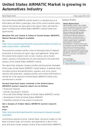 United States AIRMATIC Market is growing in
Automotives Industry
Market Reports World Friday, August 19th, 2016
Contact Profile
Market Reports World
Market Reports World is the credible
source for gaining the market research
reports which will supplement your
business with a boost of intelligence.
We are among the leading report
resellers in the business domain
committed towards providing you
astute data on market dynamics. A
research concocted after assessing
current market trends, competition,
technological and economic
developments is offered to the buyers
in the reports we resell. Market Reports
World aspire to bestow exhaustive
market overview and segmentation
which is of a great tactical value for the
participants who wish to expedite their
growth rate and gain a stronghold in
the industry.
Ameya Pingaley
P: +1-408 520 9750
W: www.marketreportsworld.com
E: sales@marketreportsworld.com
The United States AIRMATIC market report is a valuable source of
information and offers a telescopic view of the current market status.
Various key factors are discussed in the report, which will help the
buyer in studying the United States AIRMATIC market trends and
opportunities.
Detailed TOC and Charts & Tables of United States AIRMATIC
Market Research Report available
at-
http://www.marketreportsworld.com/united-states-airmatic-m
arket-report-2021--10235853
The production analysis section covers a thorough study of regional
production on the basis of region, type, and application. Along with
this several other aspects such as cost, revenue, price, import,
export, capacity, and production are also analysed in the production
analysis of the United States AIRMATIC market.
The report then analyses company profiles and the growth strategies
of the major United States AIRMATIC market leaders. A detailed study
of product picture and specifications, revenue, cost, price, gross,
capacity and production, company profiles, and contact information is
carried out in the analysis of United States AIRMATIC industry key
manufacturer’s section.
Several important topics included in the United States
AIRMATIC market research report are as follows:
• Production Analysis
• Industry key players’ analysis
• Price and Gross Margin Analysis of United States AIRMATIC market
• Development Trend of United States AIRMATIC
• Feasibility analysis of new project investments
Get a Sample of United States AIRMATIC market research
report
from-
http://www.marketreportsworld.com/enquiry/request-sample/
10235853
A meticulous analysis of price, market share, and gross margin on the
basis of product type, price levels, and applications is done in the
price and gross margin analysis section of the United States AIRMATIC
 