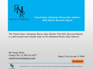 United States Aluminum Boron Alloy Industry
2016 Market Research Report
Mr. Sunny Denis
Contact No.:+1-888-631-6977
sales@researchnreports.com
The United States Aluminum Boron Alloy Market 2016-2021 Research Report
is a professional and in-depth study on the Aluminum Boron Alloy industry.
Single User License: $ 3800
“Knowledge is Power” as we all have known but in today’s time that is not sufficient, the right application of knowledge is Intelligence.
 