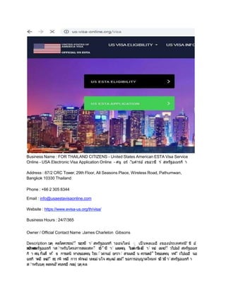 Business Name : FOR THAILAND CITIZENS - United States American ESTA Visa Service
Online - USA Electronic Visa Application Online - ศนู ยร์ ับคํารอ ้ งขอวซี า
ั สหรฐอเมรกิ า
Address : 87/2 CRC Tower, 29th Floor, All Seasons Place, Wireless Road, Pathumwan,
Bangkok 10330 Thailand
Phone : +66 2 305 8344
Email : info@usaestavisaonline.com
Website : https://www.evisa-us.org/th/visa/
Business Hours : 24/7/365
Owner / Official Contact Name :James Charleton Gibsons
Description :บคุ คลใดควรยน'ั ขอวซี า
ั สหรฐอเมรกิ าออนไลน์
หากคณ
ัุ เป็ นพลเมอ งของประเทศทมี' ขี อ ้
ตกลง
ก
บ สหรฐอเมรกิ าสัําหรบโครงการสละสทัิ ธ
วิ˚ซี า
ั และคณุ ไมม วี ซี า
ั ทอ งเทย'ัี วไปยง สหรฐอเมร
กิ า ค
ณุ ก็มสี ท
ัิ ธ การเดนิ ทางของคณุ ใชเั ้วลานอ ้ ยกวาั สามเดอ น ความตง˚ ใจของคณุ ทจ'ัี ะไปเยอ นอ
เมรกิ าคอ เพอ'ั ธรุ กจิ หรอ การ พกผอ นหยอ นใจ ค
ณุตอ ้งยน'ั ขอการอนุญาตใหมห ร
อ ว
ซีา
ัสหรฐอเมรกิ า
สัําหรบบคุ คลหนงึ'คนหรอ กลมุ บคุคล
 
