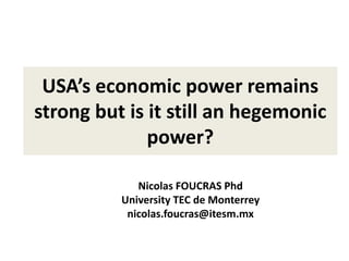 USA’s economic power remains
strong but is it still an hegemonic
power?
Nicolas FOUCRAS Phd
University TEC de Monterrey
nicolas.foucras@itesm.mx
 