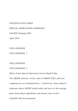 UNITED STATES ARMY
SPECIAL OPERATIONS COMMAND
USASOC Strategy-2035
April 2016
UNCLASSIFIED
UNCLASSIFIED 1
UNCLASSIFIED
UNCLASSIFIED 2
Where Army Special Operations Forces Stand Today
The ARSOF mission, vision, state of ARSOF 2022, and core
competencies are included below. Collectively, these subjects
represent where ARSOF stands today and serve as the starting
point from which capabilities and focuses must evolve.
USASOC Mission Statement
 