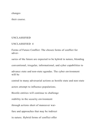 changes
their course.
UNCLASSIFIED
UNCLASSIFIED 4
Forms of Future Conflict: The chosen forms of conflict for
adver-
saries of the future are expected to be hybrid in nature, blending
conventional, irregular, informational, and cyber capabilities to
advance state and non-state agendas. The cyber environment
will be
central to many adversarial actions as hostile state and non-state
actors attempt to influence populations.
Hostile entities will continue to challenge
stability in the security environment
through actions short of maneuver war-
fare and approaches that may be indirect
in nature. Hybrid forms of conflict offer
 