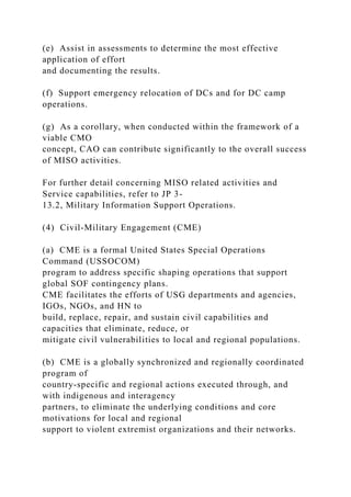 (e) Assist in assessments to determine the most effective
application of effort
and documenting the results.
(f) Support emergency relocation of DCs and for DC camp
operations.
(g) As a corollary, when conducted within the framework of a
viable CMO
concept, CAO can contribute significantly to the overall success
of MISO activities.
For further detail concerning MISO related activities and
Service capabilities, refer to JP 3-
13.2, Military Information Support Operations.
(4) Civil-Military Engagement (CME)
(a) CME is a formal United States Special Operations
Command (USSOCOM)
program to address specific shaping operations that support
global SOF contingency plans.
CME facilitates the efforts of USG departments and agencies,
IGOs, NGOs, and HN to
build, replace, repair, and sustain civil capabilities and
capacities that eliminate, reduce, or
mitigate civil vulnerabilities to local and regional populations.
(b) CME is a globally synchronized and regionally coordinated
program of
country-specific and regional actions executed through, and
with indigenous and interagency
partners, to eliminate the underlying conditions and core
motivations for local and regional
support to violent extremist organizations and their networks.
 