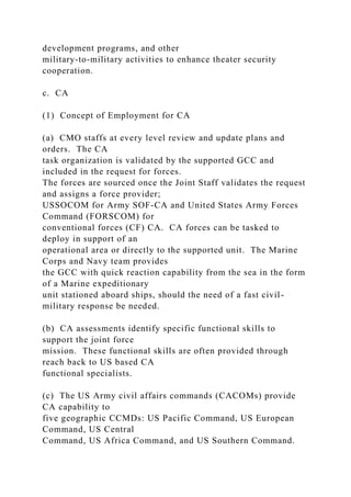 development programs, and other
military-to-military activities to enhance theater security
cooperation.
c. CA
(1) Concept of Employment for CA
(a) CMO staffs at every level review and update plans and
orders. The CA
task organization is validated by the supported GCC and
included in the request for forces.
The forces are sourced once the Joint Staff validates the request
and assigns a force provider;
USSOCOM for Army SOF-CA and United States Army Forces
Command (FORSCOM) for
conventional forces (CF) CA. CA forces can be tasked to
deploy in support of an
operational area or directly to the supported unit. The Marine
Corps and Navy team provides
the GCC with quick reaction capability from the sea in the form
of a Marine expeditionary
unit stationed aboard ships, should the need of a fast civil-
military response be needed.
(b) CA assessments identify specific functional skills to
support the joint force
mission. These functional skills are often provided through
reach back to US based CA
functional specialists.
(c) The US Army civil affairs commands (CACOMs) provide
CA capability to
five geographic CCMDs: US Pacific Command, US European
Command, US Central
Command, US Africa Command, and US Southern Command.
 