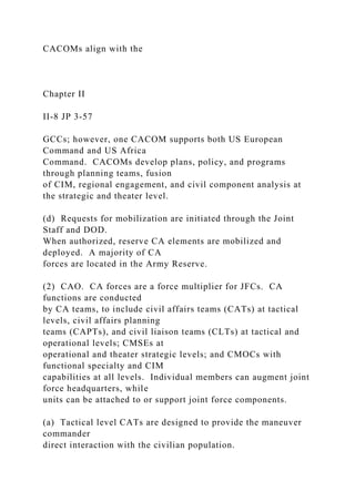 CACOMs align with the
Chapter II
II-8 JP 3-57
GCCs; however, one CACOM supports both US European
Command and US Africa
Command. CACOMs develop plans, policy, and programs
through planning teams, fusion
of CIM, regional engagement, and civil component analysis at
the strategic and theater level.
(d) Requests for mobilization are initiated through the Joint
Staff and DOD.
When authorized, reserve CA elements are mobilized and
deployed. A majority of CA
forces are located in the Army Reserve.
(2) CAO. CA forces are a force multiplier for JFCs. CA
functions are conducted
by CA teams, to include civil affairs teams (CATs) at tactical
levels, civil affairs planning
teams (CAPTs), and civil liaison teams (CLTs) at tactical and
operational levels; CMSEs at
operational and theater strategic levels; and CMOCs with
functional specialty and CIM
capabilities at all levels. Individual members can augment joint
force headquarters, while
units can be attached to or support joint force components.
(a) Tactical level CATs are designed to provide the maneuver
commander
direct interaction with the civilian population.
 