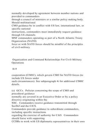 normally developed by agreement between member nations and
provided to commanders
through a council of ministers or a similar policy making body.
Should multinational
CMO guidance be in conflict with US law, international law, or
specific national
instructions, commanders must immediately request guidance
through US channels.
MNF commanders operating as part of a North Atlantic Treaty
Organization (NATO)
force or with NATO forces should be mindful of the principles
of civil-military
Organization and Command Relationships For Civil-Military
Operations
II-9
cooperation (CIMIC), which govern CMO for NATO forces (to
include US forces under
such circumstances). See subparagraph 4i for additional CIMIC
details.
(c) GCCs. Policies concerning the scope of CMO and
procedural guidance
normally are covered in an Executive Order or by a policy
directive originating within the
NSC. Commanders receive guidance transmitted through
SecDef and the CJCS.
Commanders provide guidance to subordinate commanders,
including specific instructions
regarding the exercise of authority for CAO. Commanders
should liaise with supporting
CCDRs to work with US diplomatic representatives in their own
 