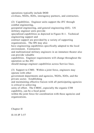 operations typically include DOD
civilians, NGOs, IGOs, interagency partners, and contractors.
(2) Capabilities. Engineer units support the JFC through
combat engineering,
geospatial engineering, and general engineering (GE). US
military engineer units provide
specialized capabilities as depicted in Figure II-1. Technical
engineering support and
contract support are provided by a variety of supporting
organizations. The HN may also
have engineering capabilities specifically adapted to the local
environment. Contractors
and multinational military engineers in an immature theater also
can provide valuable
capabilities. Engineer requirements will change throughout the
operation so the JFC
should manage engineer capabilities across Service lines.
(3) Support to CMO. Within a joint force, engineers may
operate with other
government departments and agencies, NGOs, IGOs, and the
private sector. Establishing
and maintaining effective liaison with all participating agencies
is critical to achieving
unity of effort. The CMOC, especially the organic CIM
capability, can be a focal point
within the joint force for coordination with these agencies and
organizations.
Chapter II
II-10 JP 3-57
 