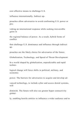 cost effective means to challenge U.S.
influence internationally. Indirect ap-
proaches allow adversaries to avoid confronting U.S. power or
pro-
voking an international response while seeking irreversible
gains in
the regional balance of power. As a result, hybrid forms of
conflict
that challenge U.S. dominance and influence through indirect
ap-
proaches are the likely choice for adversaries of the future.
Globalization, Technology, and Speed of Threat Development:
In a world shaped by globalization, unpredictable and rapid
techno-
logical change will force shifts in political, military, and
economic
power. The barriers for adversaries to acquire and develop ad-
vanced technology, to include cyber and access denial systems,
will
diminish. The future will also see greater hyper connectivity
global-
ly, enabling hostile entities to influence a wider audience and to
 