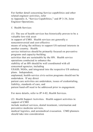 For further detail concerning Service capabilities and other
related engineer activities, refer
to Appendix A, “Service Capabilities,” and JP 3-34, Joint
Engineer Operations.
f. Health Services
(1) The use of health services has historically proven to be a
valuable low-risk asset
in support of CMO. Health services are generally a
noncontroversial and cost-effective
means of using the military to support US national interests in
another country. Health
service initiatives should be primarily focused on preventive
programs and capacity-building
activities that are sustainable by the HN. Health service
operations conducted to enhance the
stability of an HN should be well coordinated with all
concerned agencies, including
USAID, NGOs, and integrated into the respective US embassy
plans. Independent,
unplanned, health-service civic-action programs should not be
undertaken. If any direct
patient care activities are undertaken, issues of credentialing,
liability, standards of care, and
patient hand-off need to be addressed prior to engagement.
For more details, refer to JP 4-02, Health Services.
(2) Health Support Activities. Health support activities in
support of CMO
include medical services, dental treatment, veterinarian and
preventive medicine services,
medical logistics, and aeromedical evacuation. CMO planners
should take into consideration
 