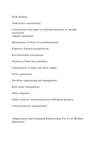 Well-drilling
Underwater construction
Construction and repair of airfields and ports to include
associated
support equipment
Maintenance of lines of communications
Explosive hazard neutralization
Environmental assessments
Erection of bare base facilities
Construction of fuels and water supply
Power generation
Facilities engineering and management
Real estate management
Waste disposal
Public utilities, reconstruction/revitalization projects
Force protection enhancement
Organization and Command Relationships For Civil-Military
Operations
 
