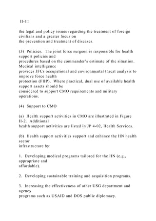 II-11
the legal and policy issues regarding the treatment of foreign
civilians and a greater focus on
the prevention and treatment of diseases.
(3) Policies. The joint force surgeon is responsible for health
support policies and
procedures based on the commander’s estimate of the situation.
Medical intelligence
provides JFCs occupational and environmental threat analysis to
improve force health
protection (FHP). Where practical, dual use of available health
support assets should be
considered to support CMO requirements and military
operations.
(4) Support to CMO
(a) Health support activities in CMO are illustrated in Figure
II-2. Additional
health support activities are listed in JP 4-02, Health Services.
(b) Health support activities support and enhance the HN health
sector
infrastructure by:
1. Developing medical programs tailored for the HN (e.g.,
appropriate and
affordable).
2. Developing sustainable training and acquisition programs.
3. Increasing the effectiveness of other USG department and
agency
programs such as USAID and DOS public diplomacy.
 