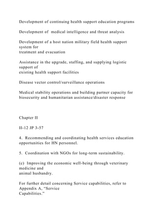 Development of continuing health support education programs
Development of medical intelligence and threat analysis
Development of a host nation military field health support
system for
treatment and evacuation
Assistance in the upgrade, staffing, and supplying logistic
support of
existing health support facilities
Disease vector control/surveillance operations
Medical stability operations and building partner capacity for
biosecurity and humanitarian assistance/disaster response
Chapter II
II-12 JP 3-57
4. Recommending and coordinating health services education
opportunities for HN personnel.
5. Coordination with NGOs for long-term sustainability.
(c) Improving the economic well-being through veterinary
medicine and
animal husbandry.
For further detail concerning Service capabilities, refer to
Appendix A, “Service
Capabilities.”
 