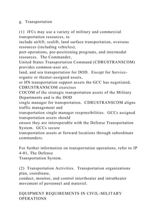 g. Transportation
(1) JFCs may use a variety of military and commercial
transportation resources, to
include airlift, sealift, land surface transportation, overseas
resources (including vehicles),
port operations, pre-positioning programs, and intermodal
resources. The Commander,
United States Transportation Command (CDRUSTRANSCOM)
provides common-user air,
land, and sea transportation for DOD. Except for Service-
organic or theater-assigned assets,
or HN transportation support assets the GCC has negotiated,
CDRUSTRANSCOM exercises
COCOM of the strategic transportation assets of the Military
Departments and is the DOD
single manager for transportation. CDRUSTRANSCOM aligns
traffic management and
transportation single manager responsibilities. GCCs assigned
transportation assets should
ensure they are interoperable with the Defense Transportation
System. GCCs secure
transportation assets at forward locations through subordinate
commanders.
For further information on transportation operations, refer to JP
4-01, The Defense
Transportation System.
(2) Transportation Activities. Transportation organizations
plan, coordinate,
conduct, monitor, and control intertheater and intratheater
movement of personnel and materiel.
EQUIPMENT REQUIREMENTS IN CIVIL-MILITARY
OPERATIONS
 