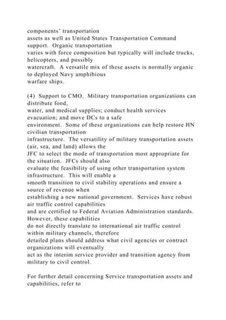 components’ transportation
assets as well as United States Transportation Command
support. Organic transportation
varies with force composition but typically will include trucks,
helicopters, and possibly
watercraft. A versatile mix of these assets is normally organic
to deployed Navy amphibious
warfare ships.
(4) Support to CMO. Military transportation organizations can
distribute food,
water, and medical supplies; conduct health services
evacuation; and move DCs to a safe
environment. Some of these organizations can help restore HN
civilian transportation
infrastructure. The versatility of military transportation assets
(air, sea, and land) allows the
JFC to select the mode of transportation most appropriate for
the situation. JFCs should also
evaluate the feasibility of using other transportation system
infrastructure. This will enable a
smooth transition to civil stability operations and ensure a
source of revenue when
establishing a new national government. Services have robust
air traffic control capabilities
and are certified to Federal Aviation Administration standards.
However, these capabilities
do not directly translate to international air traffic control
within military channels, therefore
detailed plans should address what civil agencies or contract
organizations will eventually
act as the interim service provider and transition agency from
military to civil control.
For further detail concerning Service transportation assets and
capabilities, refer to
 