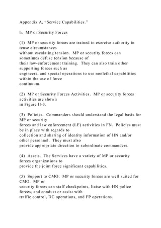 Appendix A, “Service Capabilities.”
h. MP or Security Forces
(1) MP or security forces are trained to exercise authority in
tense circumstances
without escalating tension. MP or security forces can
sometimes defuse tension because of
their law-enforcement training. They can also train other
supporting forces such as
engineers, and special operations to use nonlethal capabilities
within the use of force
continuum.
(2) MP or Security Forces Activities. MP or security forces
activities are shown
in Figure II-3.
(3) Policies. Commanders should understand the legal basis for
MP or security
forces and law enforcement (LE) activities in FN. Policies must
be in place with regards to
collection and sharing of identity information of HN and/or
other personnel. They must also
provide appropriate direction to subordinate commanders.
(4) Assets. The Services have a variety of MP or security
forces organizations to
provide the joint force significant capabilities.
(5) Support to CMO. MP or security forces are well suited for
CMO. MP or
security forces can staff checkpoints, liaise with HN police
forces, and conduct or assist with
traffic control, DC operations, and FP operations.
 