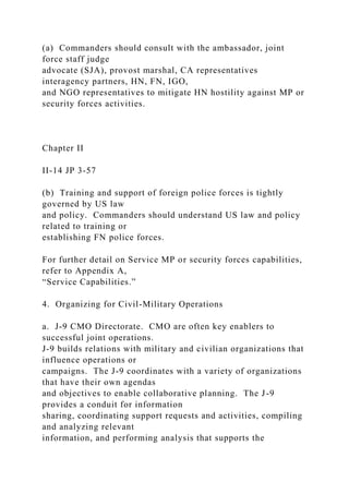 (a) Commanders should consult with the ambassador, joint
force staff judge
advocate (SJA), provost marshal, CA representatives
interagency partners, HN, FN, IGO,
and NGO representatives to mitigate HN hostility against MP or
security forces activities.
Chapter II
II-14 JP 3-57
(b) Training and support of foreign police forces is tightly
governed by US law
and policy. Commanders should understand US law and policy
related to training or
establishing FN police forces.
For further detail on Service MP or security forces capabilities,
refer to Appendix A,
“Service Capabilities.”
4. Organizing for Civil-Military Operations
a. J-9 CMO Directorate. CMO are often key enablers to
successful joint operations.
J-9 builds relations with military and civilian organizations that
influence operations or
campaigns. The J-9 coordinates with a variety of organizations
that have their own agendas
and objectives to enable collaborative planning. The J-9
provides a conduit for information
sharing, coordinating support requests and activities, compiling
and analyzing relevant
information, and performing analysis that supports the
 