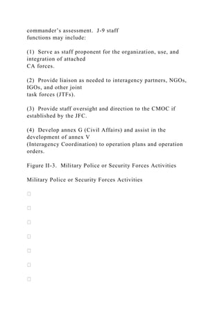 commander’s assessment. J-9 staff
functions may include:
(1) Serve as staff proponent for the organization, use, and
integration of attached
CA forces.
(2) Provide liaison as needed to interagency partners, NGOs,
IGOs, and other joint
task forces (JTFs).
(3) Provide staff oversight and direction to the CMOC if
established by the JFC.
(4) Develop annex G (Civil Affairs) and assist in the
development of annex V
(Interagency Coordination) to operation plans and operation
orders.
Figure II-3. Military Police or Security Forces Activities
Military Police or Security Forces Activities
 