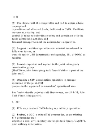 II-15
(5) Coordinate with the comptroller and SJA to obtain advise
on proposed
expenditures of allocated funds, dedicated to CMO. Facilitate
movement, security, and
control of funds to subordinate units; and coordinate with the
funds controlling authority and
financial manager to meet the commander’s objectives.
(6) Support transition operations (terminated, transferred to
follow-on forces, or
transitioned to USG departments and agencies, IPI, or IGOs) as
required.
(7) Provide expertise and support to the joint interagency
coordination group
(JIACG) or joint interagency task force if either is part of the
joint staff.
(8) Organize a CIM coordination capability to manage
execution of the joint-CIM
process in the supported commanders’ operational area.
For further details on joint staff directorates, see JP 3-33, Joint
Task Force Headquarters.
b. JTF
(1) JTFs may conduct CMO during any military operation.
(2) SecDef, a GCC, a subunified commander, or an existing
JTF commander may
establish a joint civil-military operations task force (JCMOTF),
joint military information
 
