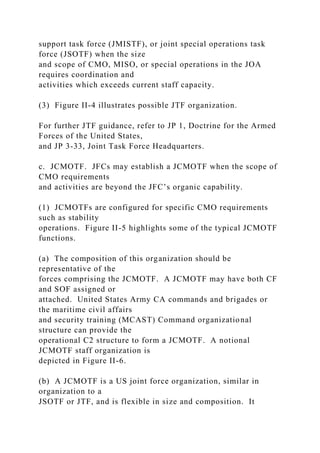 support task force (JMISTF), or joint special operations task
force (JSOTF) when the size
and scope of CMO, MISO, or special operations in the JOA
requires coordination and
activities which exceeds current staff capacity.
(3) Figure II-4 illustrates possible JTF organization.
For further JTF guidance, refer to JP 1, Doctrine for the Armed
Forces of the United States,
and JP 3-33, Joint Task Force Headquarters.
c. JCMOTF. JFCs may establish a JCMOTF when the scope of
CMO requirements
and activities are beyond the JFC’s organic capability.
(1) JCMOTFs are configured for specific CMO requirements
such as stability
operations. Figure II-5 highlights some of the typical JCMOTF
functions.
(a) The composition of this organization should be
representative of the
forces comprising the JCMOTF. A JCMOTF may have both CF
and SOF assigned or
attached. United States Army CA commands and brigades or
the maritime civil affairs
and security training (MCAST) Command organizational
structure can provide the
operational C2 structure to form a JCMOTF. A notional
JCMOTF staff organization is
depicted in Figure II-6.
(b) A JCMOTF is a US joint force organization, similar in
organization to a
JSOTF or JTF, and is flexible in size and composition. It
 