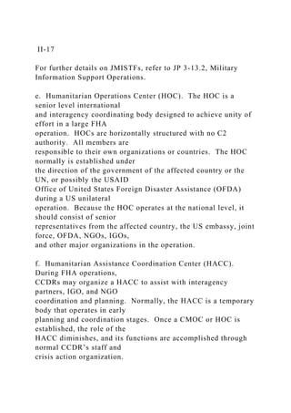 II-17
For further details on JMISTFs, refer to JP 3-13.2, Military
Information Support Operations.
e. Humanitarian Operations Center (HOC). The HOC is a
senior level international
and interagency coordinating body designed to achieve unity of
effort in a large FHA
operation. HOCs are horizontally structured with no C2
authority. All members are
responsible to their own organizations or countries. The HOC
normally is established under
the direction of the government of the affected country or the
UN, or possibly the USAID
Office of United States Foreign Disaster Assistance (OFDA)
during a US unilateral
operation. Because the HOC operates at the national level, it
should consist of senior
representatives from the affected country, the US embassy, joint
force, OFDA, NGOs, IGOs,
and other major organizations in the operation.
f. Humanitarian Assistance Coordination Center (HACC).
During FHA operations,
CCDRs may organize a HACC to assist with interagency
partners, IGO, and NGO
coordination and planning. Normally, the HACC is a temporary
body that operates in early
planning and coordination stages. Once a CMOC or HOC is
established, the role of the
HACC diminishes, and its functions are accomplished through
normal CCDR’s staff and
crisis action organization.
 