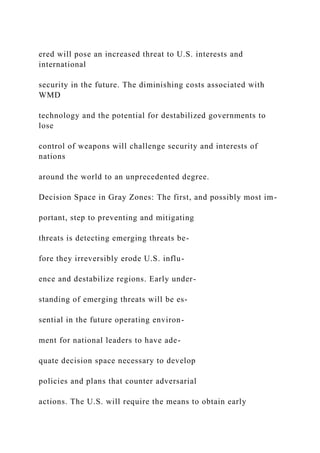 ered will pose an increased threat to U.S. interests and
international
security in the future. The diminishing costs associated with
WMD
technology and the potential for destabilized governments to
lose
control of weapons will challenge security and interests of
nations
around the world to an unprecedented degree.
Decision Space in Gray Zones: The first, and possibly most im-
portant, step to preventing and mitigating
threats is detecting emerging threats be-
fore they irreversibly erode U.S. influ-
ence and destabilize regions. Early under-
standing of emerging threats will be es-
sential in the future operating environ-
ment for national leaders to have ade-
quate decision space necessary to develop
policies and plans that counter adversarial
actions. The U.S. will require the means to obtain early
 