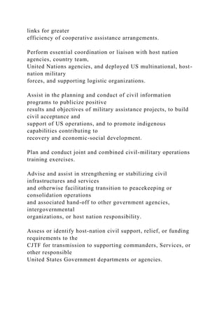 links for greater
efficiency of cooperative assistance arrangements.
Perform essential coordination or liaison with host nation
agencies, country team,
United Nations agencies, and deployed US multinational, host-
nation military
forces, and supporting logistic organizations.
Assist in the planning and conduct of civil information
programs to publicize positive
results and objectives of military assistance projects, to build
civil acceptance and
support of US operations, and to promote indigenous
capabilities contributing to
recovery and economic-social development.
Plan and conduct joint and combined civil-military operations
training exercises.
Advise and assist in strengthening or stabilizing civil
infrastructures and services
and otherwise facilitating transition to peacekeeping or
consolidation operations
and associated hand-off to other government agencies,
intergovernmental
organizations, or host nation responsibility.
Assess or identify host-nation civil support, relief, or funding
requirements to the
CJTF for transmission to supporting commanders, Services, or
other responsible
United States Government departments or agencies.
 