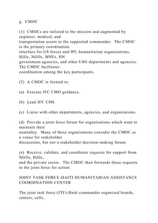 g. CMOC
(1) CMOCs are tailored to the mission and augmented by
engineer, medical, and
transportation assets to the supported commander. The CMOC
is the primary coordination
interface for US forces and IPI, humanitarian organizations,
IGOs, NGOs, MNFs, HN
government agencies, and other USG departments and agencies.
The CMOC facilitates
coordination among the key participants.
(2) A CMOC is formed to:
(a) Execute JFC CMO guidance.
(b) Lead JFC CIM.
(c) Liaise with other departments, agencies, and organizations.
(d) Provide a joint force forum for organizations which want to
maintain their
neutrality. Many of these organizations consider the CMOC as
a venue for stakeholder
discussions, but not a stakeholder decision-making forum.
(e) Receive, validate, and coordinate requests for support from
NGOs, IGOs,
and the private sector. The CMOC then forwards these requests
to the joint force for action.
JOINT TASK FORCE-HAITI HUMANITARIAN ASSISTANCE
COORDINATION CENTER
The joint task force (JTF)-Haiti commander organized boards,
centers, cells,
 