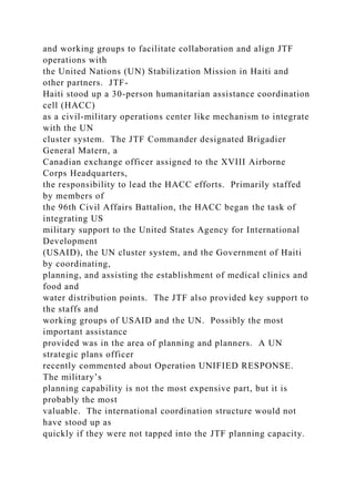 and working groups to facilitate collaboration and align JTF
operations with
the United Nations (UN) Stabilization Mission in Haiti and
other partners. JTF-
Haiti stood up a 30-person humanitarian assistance coordination
cell (HACC)
as a civil-military operations center like mechanism to integrate
with the UN
cluster system. The JTF Commander designated Brigadier
General Matern, a
Canadian exchange officer assigned to the XVIII Airborne
Corps Headquarters,
the responsibility to lead the HACC efforts. Primarily staffed
by members of
the 96th Civil Affairs Battalion, the HACC began the task of
integrating US
military support to the United States Agency for International
Development
(USAID), the UN cluster system, and the Government of Haiti
by coordinating,
planning, and assisting the establishment of medical clinics and
food and
water distribution points. The JTF also provided key support to
the staffs and
working groups of USAID and the UN. Possibly the most
important assistance
provided was in the area of planning and planners. A UN
strategic plans officer
recently commented about Operation UNIFIED RESPONSE.
The military’s
planning capability is not the most expensive part, but it is
probably the most
valuable. The international coordination structure would not
have stood up as
quickly if they were not tapped into the JTF planning capacity.
 