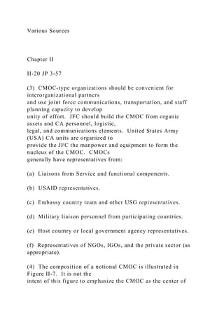 Various Sources
Chapter II
II-20 JP 3-57
(3) CMOC-type organizations should be convenient for
interorganizational partners
and use joint force communications, transportation, and staff
planning capacity to develop
unity of effort. JFC should build the CMOC from organic
assets and CA personnel, logistic,
legal, and communications elements. United States Army
(USA) CA units are organized to
provide the JFC the manpower and equipment to form the
nucleus of the CMOC. CMOCs
generally have representatives from:
(a) Liaisons from Service and functional components.
(b) USAID representatives.
(c) Embassy country team and other USG representatives.
(d) Military liaison personnel from participating countries.
(e) Host country or local government agency representatives.
(f) Representatives of NGOs, IGOs, and the private sector (as
appropriate).
(4) The composition of a notional CMOC is illustrated in
Figure II-7. It is not the
intent of this figure to emphasize the CMOC as the center of
 