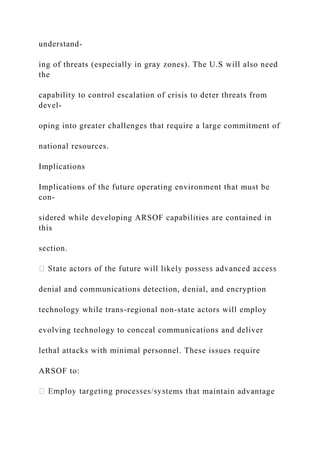 understand-
ing of threats (especially in gray zones). The U.S will also need
the
capability to control escalation of crisis to deter threats from
devel-
oping into greater challenges that require a large commitment of
national resources.
Implications
Implications of the future operating environment that must be
con-
sidered while developing ARSOF capabilities are contained in
this
section.
denial and communications detection, denial, and encryption
technology while trans-regional non-state actors will employ
evolving technology to conceal communications and deliver
lethal attacks with minimal personnel. These issues require
ARSOF to:
tems that maintain advantage
 