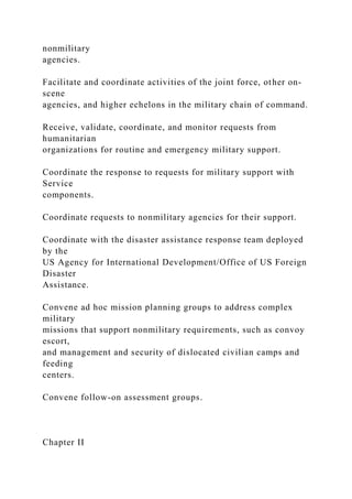 nonmilitary
agencies.
Facilitate and coordinate activities of the joint force, other on-
scene
agencies, and higher echelons in the military chain of command.
Receive, validate, coordinate, and monitor requests from
humanitarian
organizations for routine and emergency military support.
Coordinate the response to requests for military support with
Service
components.
Coordinate requests to nonmilitary agencies for their support.
Coordinate with the disaster assistance response team deployed
by the
US Agency for International Development/Office of US Foreign
Disaster
Assistance.
Convene ad hoc mission planning groups to address complex
military
missions that support nonmilitary requirements, such as convoy
escort,
and management and security of dislocated civilian camps and
feeding
centers.
Convene follow-on assessment groups.
Chapter II
 
