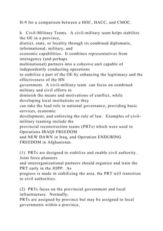 II-9 for a comparison between a HOC, HACC, and CMOC.
h. Civil-Military Teams. A civil-military team helps stabilize
the OE in a province,
district, state, or locality through its combined diplomatic,
informational, military, and
economic capabilities. It combines representatives from
interagency (and perhaps
multinational) partners into a cohesive unit capable of
independently conducting operations
to stabilize a part of the OE by enhancing the legitimacy and the
effectiveness of the HN
government. A civil-military team can focus on combined
military and civil efforts to
diminish the means and motivations of conflict, while
developing local institutions so they
can take the lead role in national governance, providing basic
services, economic
development, and enforcing the rule of law. Examples of civil-
military teaming include the
provincial reconstruction teams (PRTs) which were used in
Operations IRAQI FREEDOM
and NEW DAWN in Iraq, and Operation ENDURING
FREEDOM in Afghanistan.
(1) PRTs are designed to stabilize and enable civil authority.
Joint force planners
and interorganizational partners should organize and train the
PRT early in the JOPP. As
progress is made in stabilizing the area, the PRT will transition
to civil authorities.
(2) PRTs focus on the provincial government and local
infrastructure. Normally,
PRTs are assigned by province but may be assigned to local
governments within a province,
 