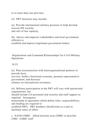 or to more than one province.
(3) PRT functions may include:
(a) Provide international military presence to help develop
nascent HN security
and rule of law capacity.
(b) Advise and empower stakeholders and local government
officials to
establish and improve legitimate government bodies.
Organization and Command Relationships For Civil-Military
Operations
II-23
(c) Plan reconstruction with interorganizational partners to
provide basic
services, build a functional economy, promote representative
government, and decrease
reliance on international assistance.
(4) Military participation in the PRT will vary with operational
requirements, but
should include CA personnel and security and staff support as
required. Interagency
memoranda of agreement which define roles, responsibilities,
and funding are required to
establish PRTs. PRT members should train as a unit to
facilitate unity of effort.
i. NATO CIMIC. Allied doctrine uses CIMIC to describe
CMO. CIMIC staff
 