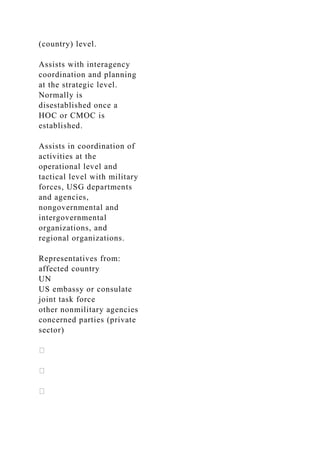(country) level.
Assists with interagency
coordination and planning
at the strategic level.
Normally is
disestablished once a
HOC or CMOC is
established.
Assists in coordination of
activities at the
operational level and
tactical level with military
forces, USG departments
and agencies,
nongovernmental and
intergovernmental
organizations, and
regional organizations.
Representatives from:
affected country
UN
US embassy or consulate
joint task force
other nonmilitary agencies
concerned parties (private
sector)
 