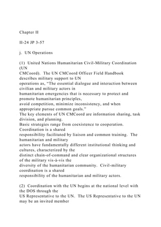 Chapter II
II-24 JP 3-57
j. UN Operations
(1) United Nations Humanitarian Civil-Military Coordination
(UN
CMCoord). The UN CMCoord Officer Field Handbook
describes military support to UN
operations as, “The essential dialogue and interaction between
civilian and military actors in
humanitarian emergencies that is necessary to protect and
promote humanitarian principles,
avoid competition, minimize inconsistency, and when
appropriate pursue common goals.”
The key elements of UN CMCoord are information sharing, task
division, and planning.
Basic strategies range from coexistence to cooperation.
Coordination is a shared
responsibility facilitated by liaison and common training. The
humanitarian and military
actors have fundamentally different institutional thinking and
cultures, characterized by the
distinct chain-of-command and clear organizational structures
of the military vis-à-vis the
diversity of the humanitarian community. Civil-military
coordination is a shared
responsibility of the humanitarian and military actors.
(2) Coordination with the UN begins at the national level with
the DOS through the
US Representative to the UN. The US Representative to the UN
may be an invited member
 