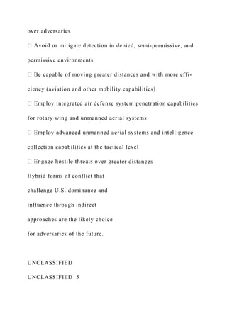 over adversaries
-permissive, and
permissive environments
-
ciency (aviation and other mobility capabilities)
for rotary wing and unmanned aerial systems
collection capabilities at the tactical level
eater distances
Hybrid forms of conflict that
challenge U.S. dominance and
influence through indirect
approaches are the likely choice
for adversaries of the future.
UNCLASSIFIED
UNCLASSIFIED 5
 