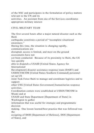 of the NSC and participates in the formulation of policy matters
relevant to the UN and its
activities. An assistant from one of the Services coordinates
appropriate military interest
CIVIL-MILITARY TEAM
The first several hours after a major natural disaster such as the
Haiti
earthquake constitute a period of “incomplete situational
awareness.”
During this time, the situation is changing rapidly,
communications are
disrupted, access is limited, and most on-the-ground
assessments have not
yet been conducted. Because of its proximity to Haiti, the US
was quickly
able to dispatch a USAID [United States Agency for
International
Development] disaster assistance response team (DART) and
USSOUTHCOM [United States Southern Command] personnel
set up US
Joint Task Force Haiti to manage and coordinate logistics and to
support
other USG [United States Government] humanitarian response
activities.
Coordination centers were established at USSOUTHCOM in
Miami and at
USAID and State Department [Department of State] in
Washington to gather
information that was useful for strategic and programmatic
decision
making. One lesson learned/best practice that was followed was
the
assigning of DOD [Department of Defense], DOS [Department
of State], and
 