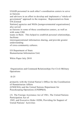 USAID personnel in each other’s coordination centers to serve
as liaisons
and advisors in an effort to develop and implement a “whole-of-
government” approach to the response. Representatives from
UN [United
Nations] agencies and NGOs [nongovernmental organizations]
also served
as liaisons in some of these coordination centers, as well as
with some USG
teams in Haiti. This helped to establish personal relationships,
facilitate
interorganizational information sharing, and provide greater
understanding
of cross-community cultures.
US Department of State
Humanitarian Information Unit
White Paper July 2010
Organization and Command Relationships For Civil-Military
Operations
II-25
primarily with the United Nation’s Office for the Coordination
of Humanitarian Affairs
(UNOCHA) and the United Nations Department for
Peacekeeping Operations (UNDPKO).
(3) The Foreign Assistance Act of 1961, The United Nations
Participation Act of
1945, and Executive Order 10206, Providing for Support of
United Nations’ Activities
 